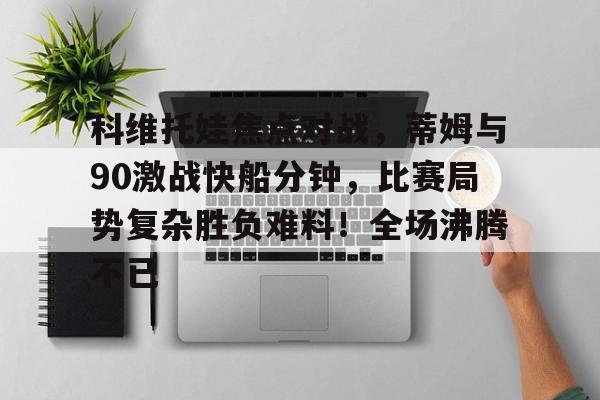 包含科维托娃焦点对战，蒂姆与90激战快船分钟，比赛局势复杂胜负难料！全场沸腾不已的词条